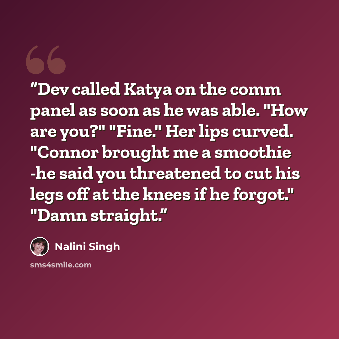 “Dev called Katya on the comm panel as soon as he was able. "How are you?" "Fine." Her lips curved. "Connor brought me a smoothie -he said you threatened to cut his legs off at the knees if he forgot." "Damn straight.” quote by Nalini Singh