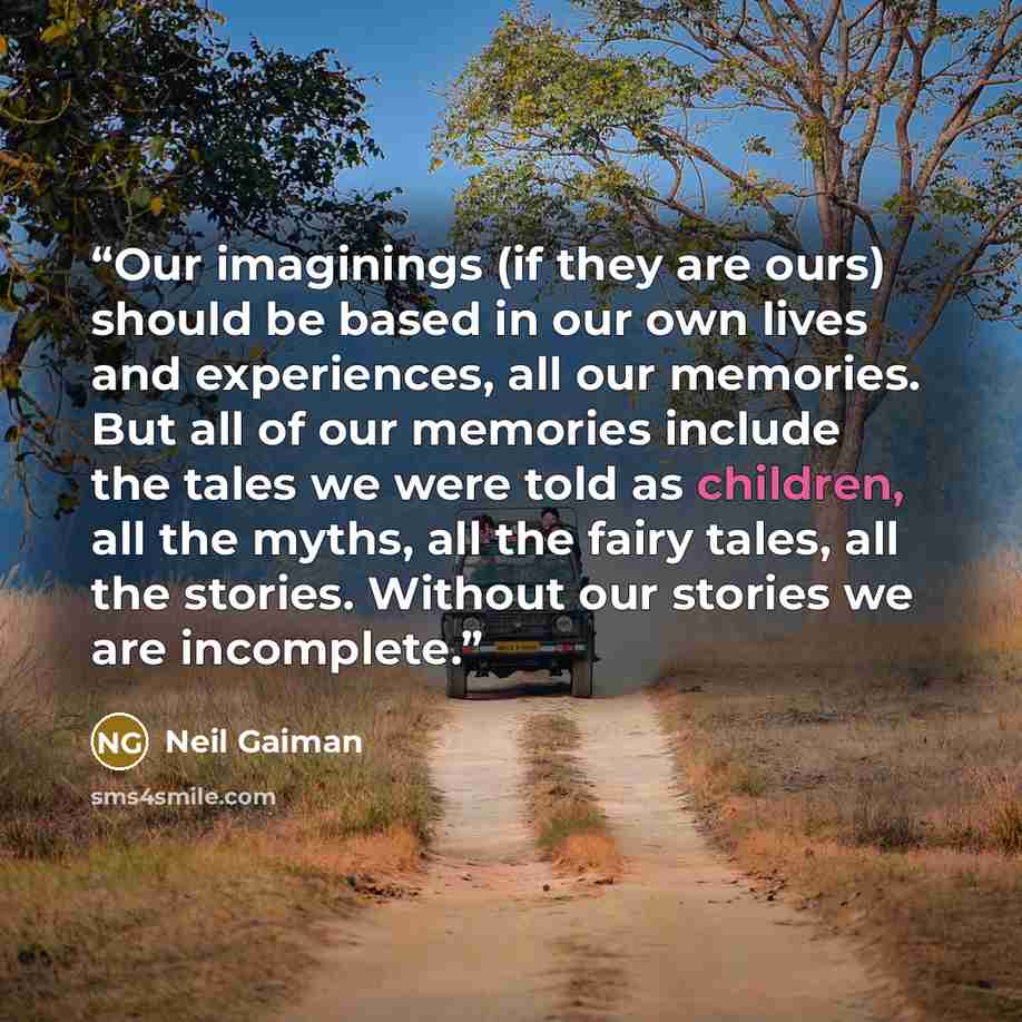 “Our imaginings (if they are ours) should be based in our own lives and experiences, all our memories. But all of our memories include the tales we were told as children, all the myths, all the fairy tales, all the stories. Without our stories we are incomplete.” quote by Neil Gaiman
