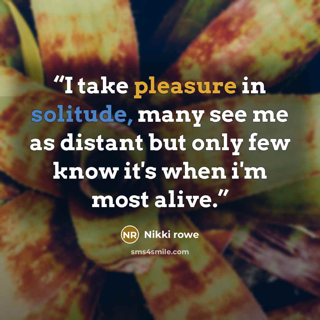 “I take pleasure in solitude, many see me as distant but only few know it's when i'm most alive.” quote by Nikki Rowe