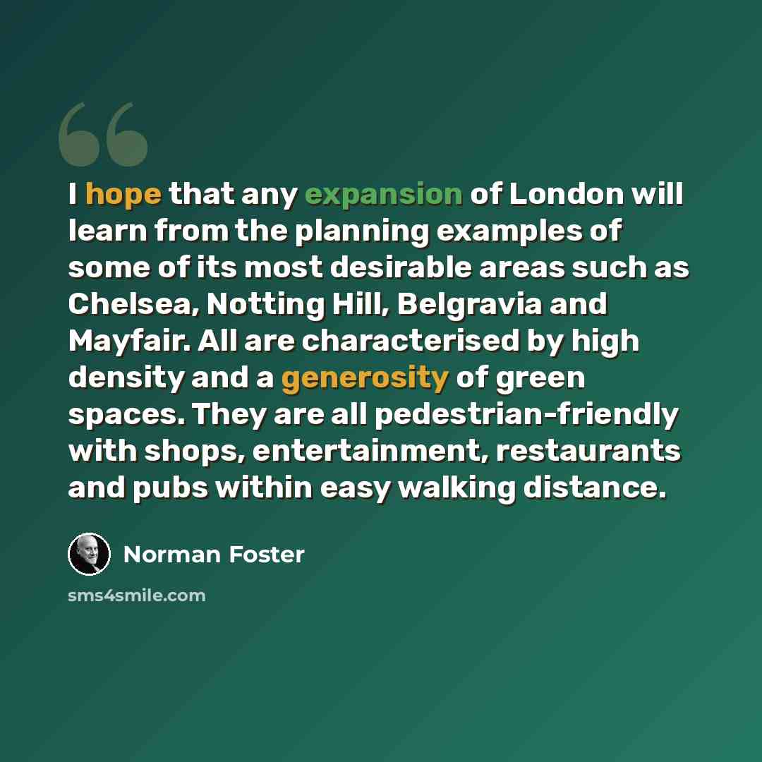 “I hope that any expansion of London will learn from the planning examples of some of its most desirable areas such as Chelsea, Notting Hill, Belgravia and Mayfair. All are characterised by high density and a generosity of green spaces. They are all pedestrian-friendly with shops, entertainment…” quote by Norman Foster