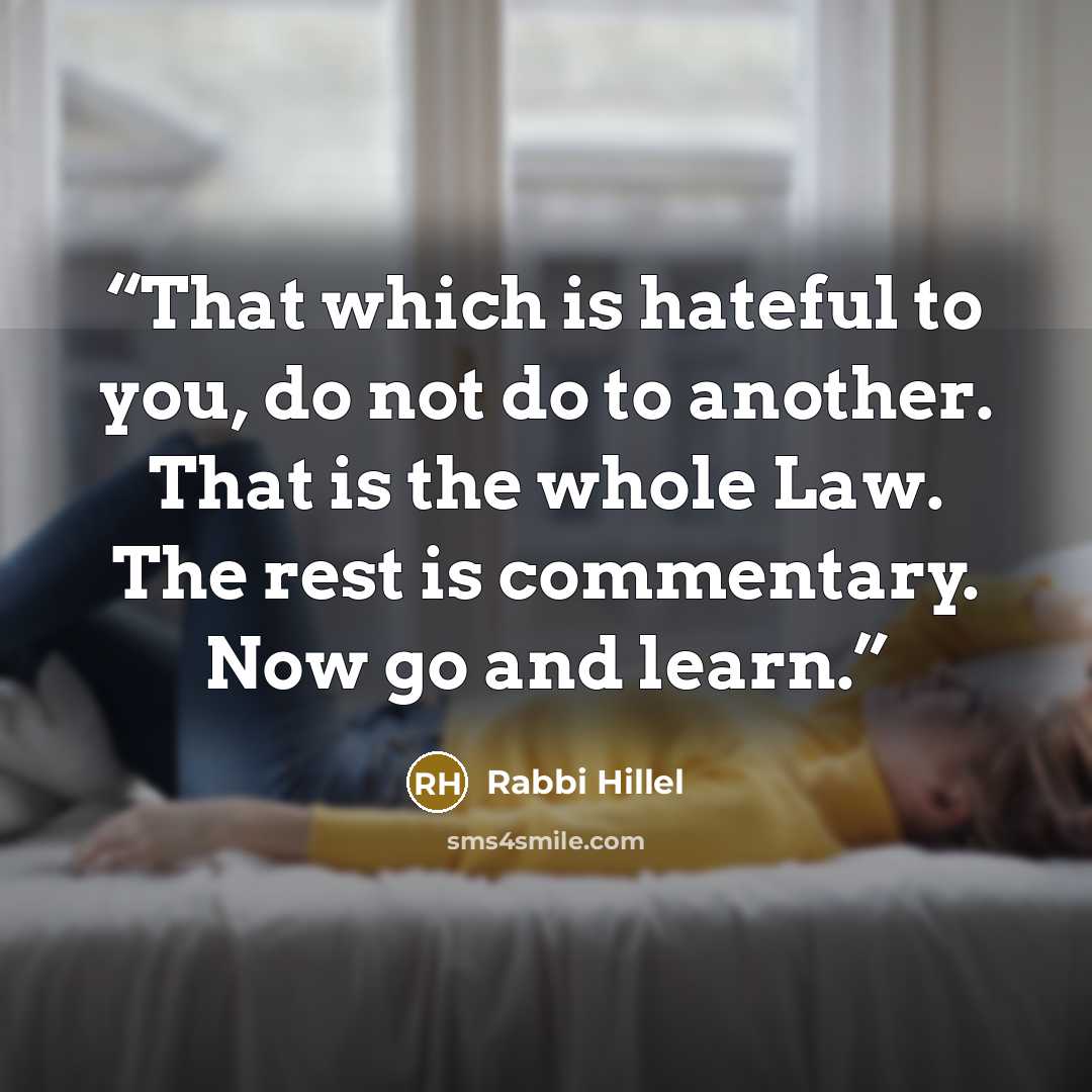 “That which is hateful to you, do not do to another. That is the whole Law. The rest is commentary. Now go and learn.” quote by Rabbi Hillel