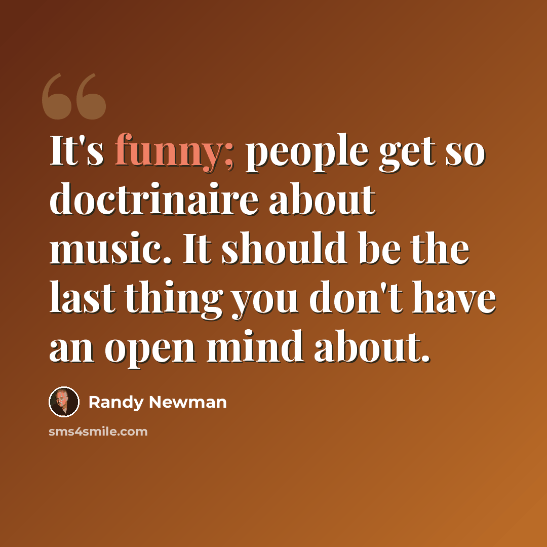 “It's funny; people get so doctrinaire about music. It should be the last thing you don't have an open mind about.” quote by Randy Newman