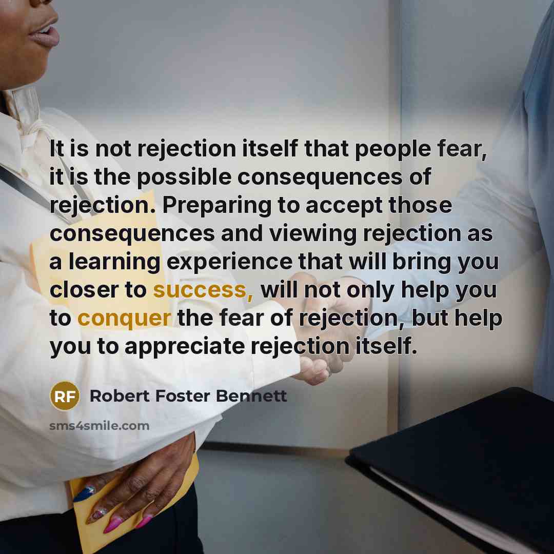 “It is not rejection itself that people fear, it is the possible consequences of rejection. Preparing to accept those consequences and viewing rejection as a learning experience that will bring you closer to success, will not only help you to conquer the fear of rejection, but help you to…” quote by Robert Foster Bennett