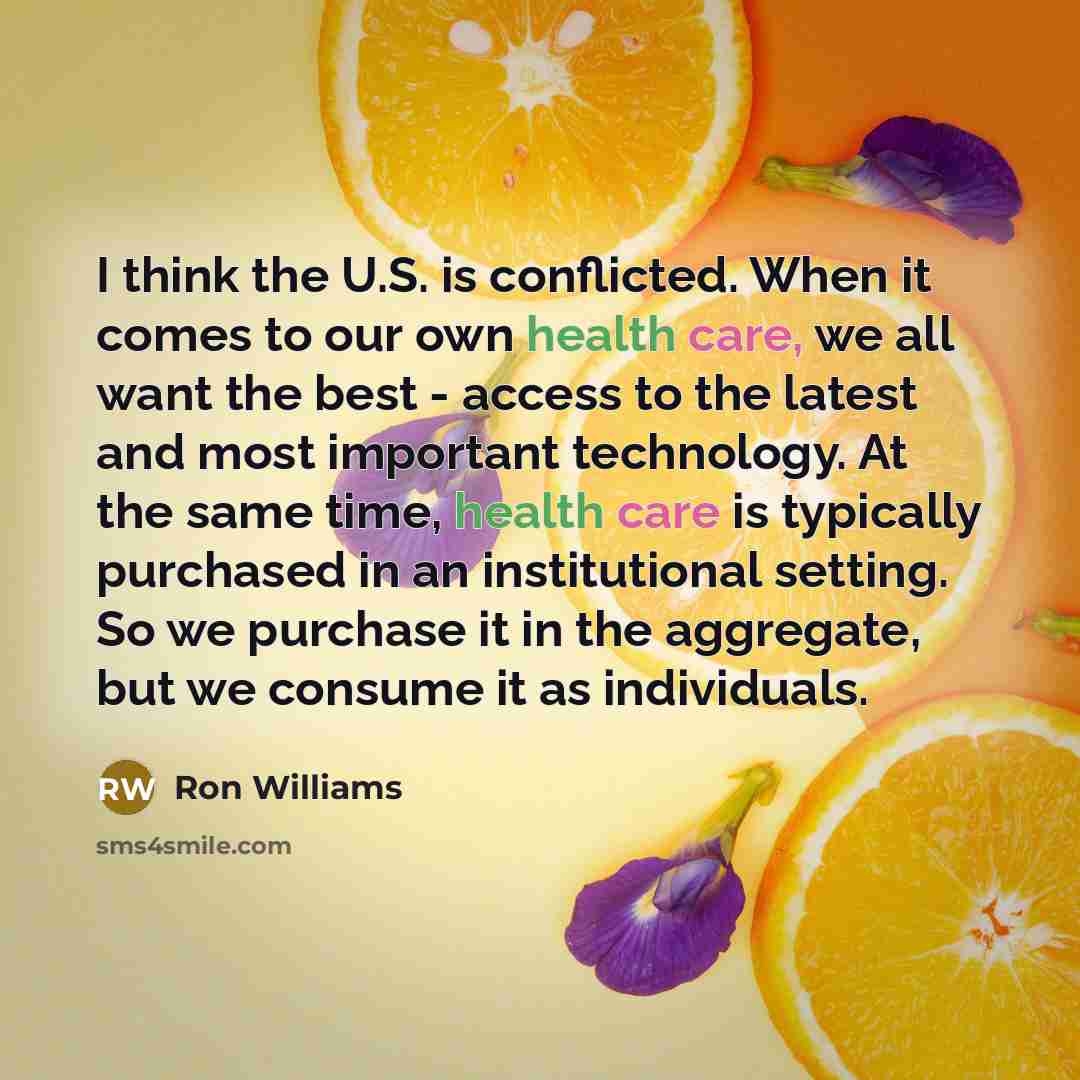 “I think the U.S. is conflicted. When it comes to our own health care, we all want the best - access to the latest and most important technology. At the same time, health care is typically purchased in an institutional setting. So we purchase it in the aggregate, but we consume it as individuals.” quote by Ron Williams