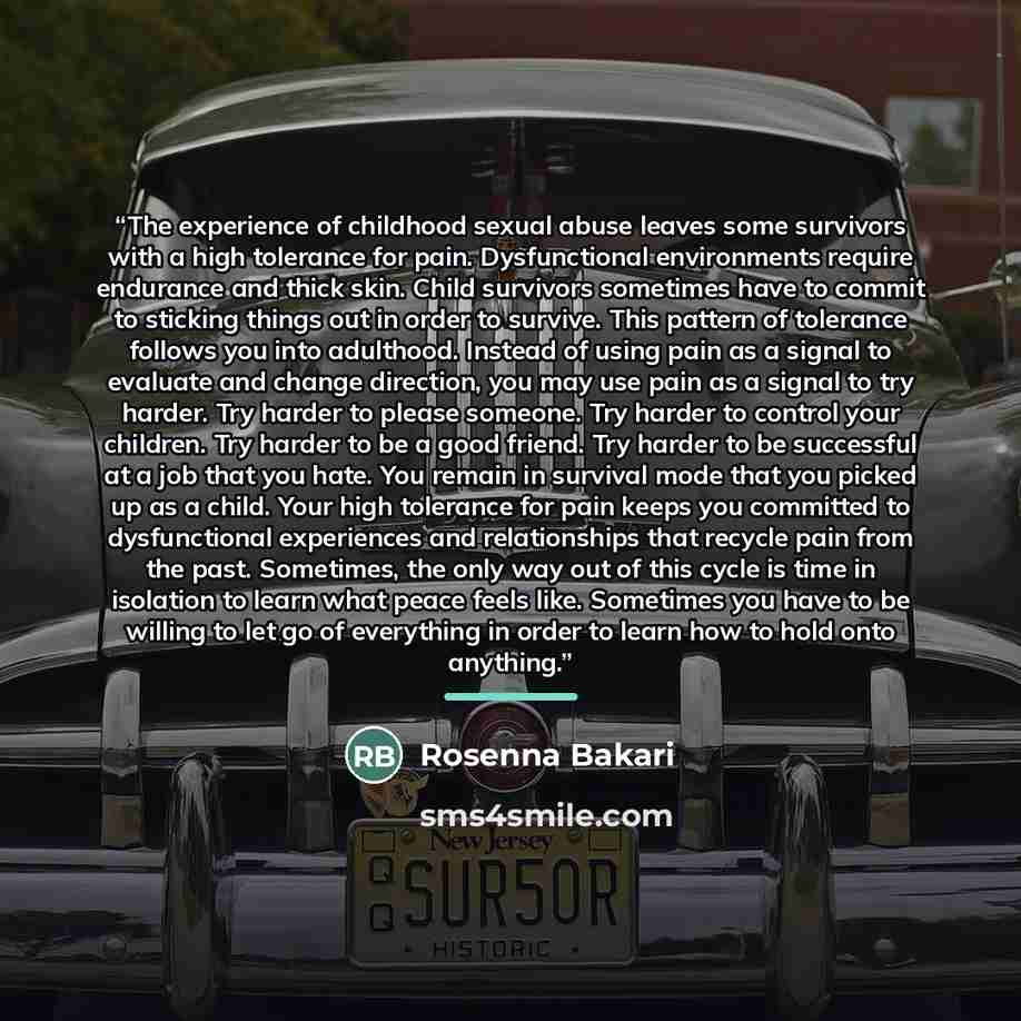 “The experience of childhood sexual abuse leaves some survivors with a high tolerance for pain. Dysfunctional environments require endurance and thick skin. Child survivors sometimes have to commit to sticking things out in order to survive. This pattern of tolerance follows you into adulthood…” quote by Rosenna Bakari
