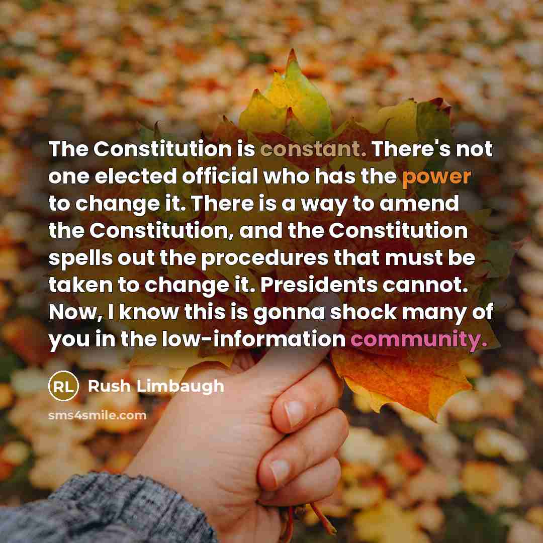 “The Constitution is constant. There's not one elected official who has the power to change it. There is a way to amend the Constitution, and the Constitution spells out the procedures that must be taken to change it. Presidents cannot. Now, I know this is gonna shock many of you in the…” quote by Rush Limbaugh