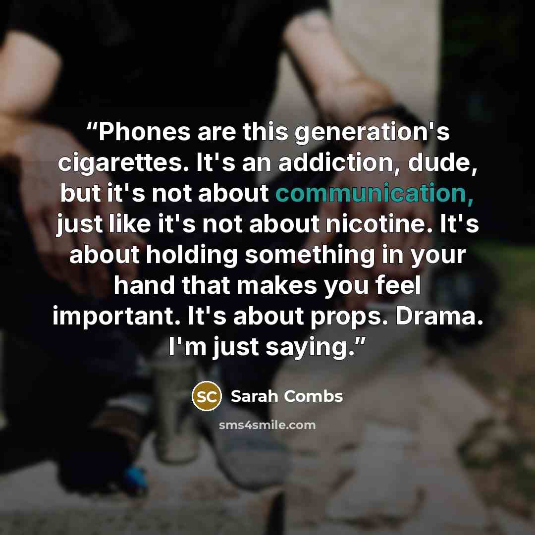 “Phones are this generation's cigarettes. It's an addiction, dude, but it's not about communication, just like it's not about nicotine. It's about holding something in your hand that makes you feel important. It's about props. Drama. I'm just saying.” quote by Sarah Combs