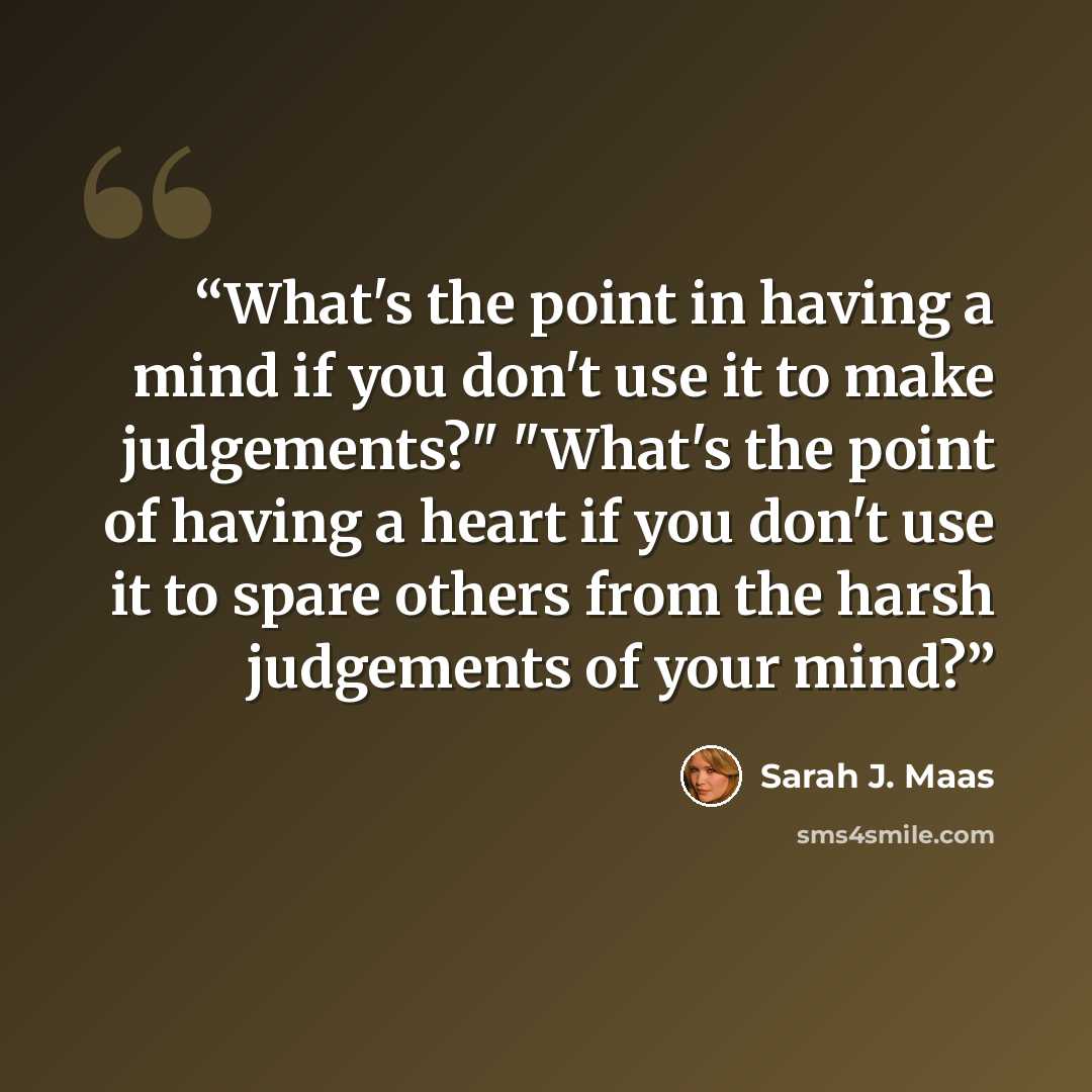 “What's the point in having a mind if you don't use it to make judgements?" "What's the point of having a heart if you don't use it to spare others from the harsh judgements of your mind?” quote by Sarah J. Maas