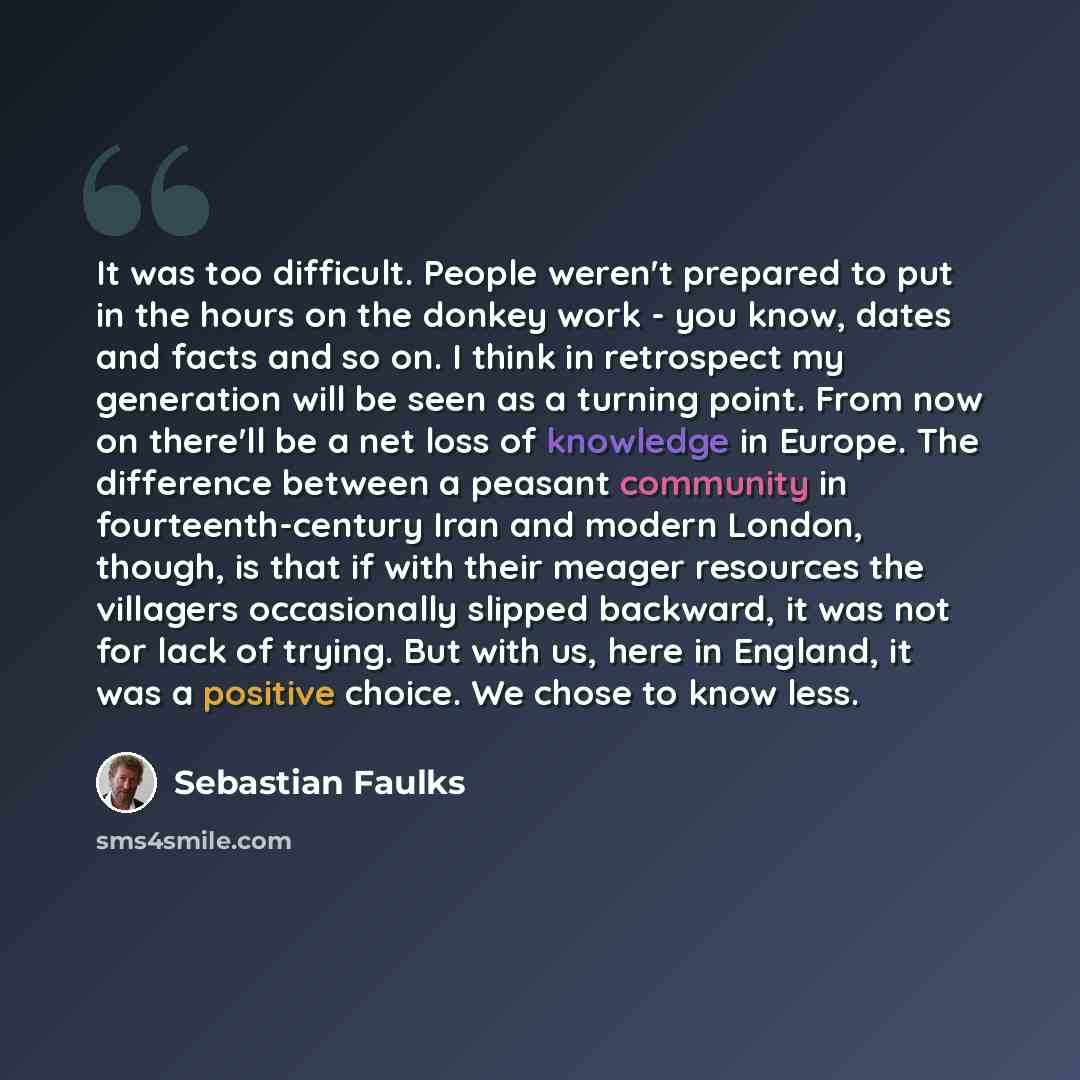 “It was too difficult. People weren't prepared to put in the hours on the donkey work - you know, dates and facts and so on. I think in retrospect my generation will be seen as a turning point. From now on there'll be a net loss of knowledge in Europe. The difference between a peasant community in…” quote by Sebastian Faulks