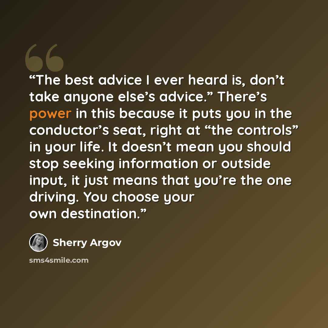 “The best advice I ever heard is, don’t take anyone else’s advice.” There’s power in this because it puts you in the conductor’s seat, right at “the controls” in your life. It doesn’t mean you should stop seeking information or outside input, it just means that you’re the one driving. You choose…” quote by Sherry Argov