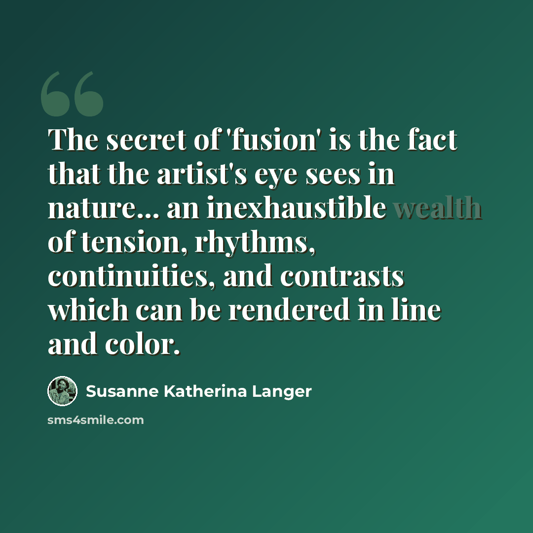 “The secret of 'fusion' is the fact that the artist's eye sees in nature... an inexhaustible wealth of tension, rhythms, continuities, and contrasts which can be rendered in line and color.” quote by Susanne Katherina Langer