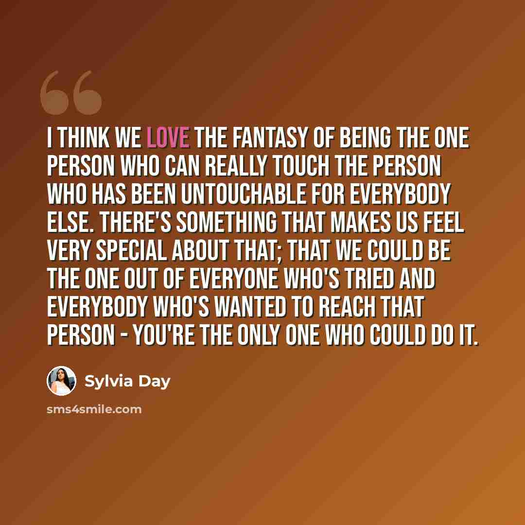 “I think we love the fantasy of being the one person who can really touch the person who has been untouchable for everybody else. There's something that makes us feel very special about that; that we could be the one out of everyone who's tried and everybody who's wanted to reach that person…” quote by Sylvia Day