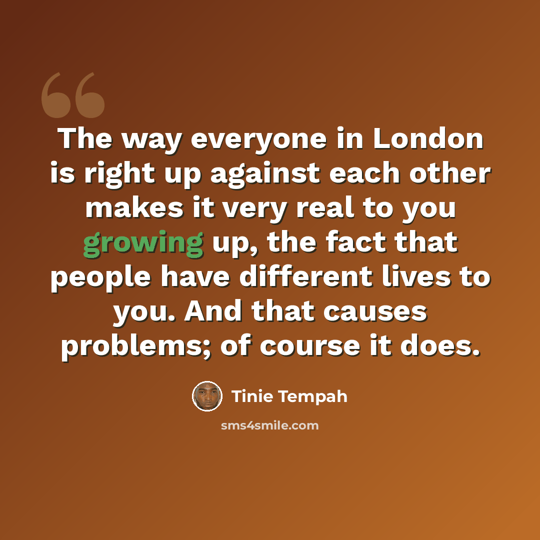 “The way everyone in London is right up against each other makes it very real to you growing up, the fact that people have different lives to you. And that causes problems; of course it does.” quote by Tinie Tempah