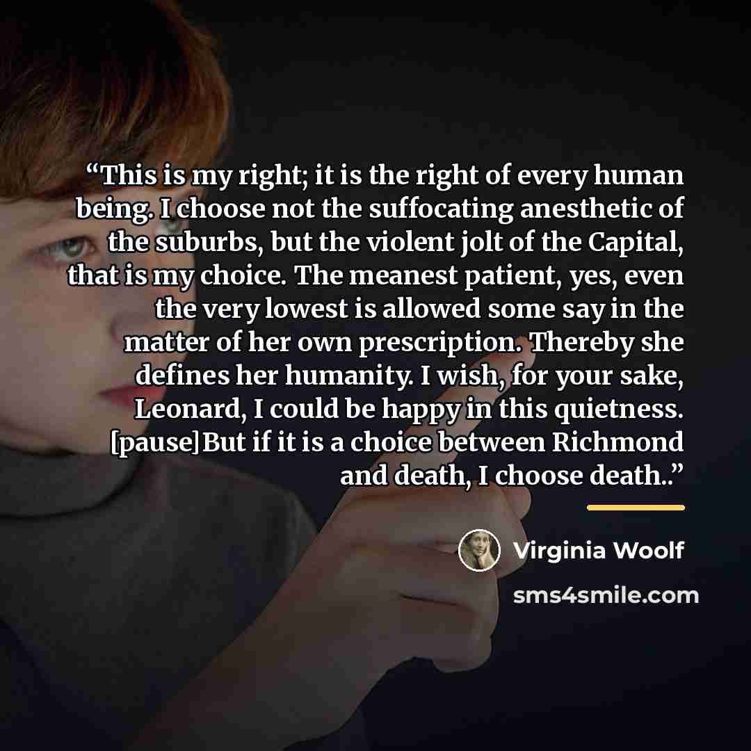 “This is my right; it is the right of every human being. I choose not the suffocating anesthetic of the suburbs, but the violent jolt of the Capital, that is my choice. The meanest patient, yes, even the very lowest is allowed some say in the matter of her own prescription. Thereby she defines her…” quote by Virginia Woolf