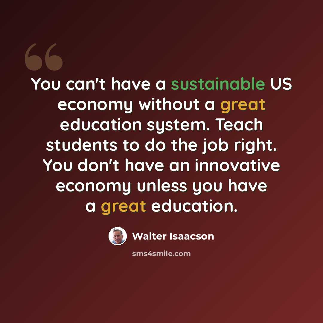 “You can't have a sustainable US economy without a great education system. Teach students to do the job right. You don't have an innovative economy unless you have a great education.” quote by Walter Isaacson