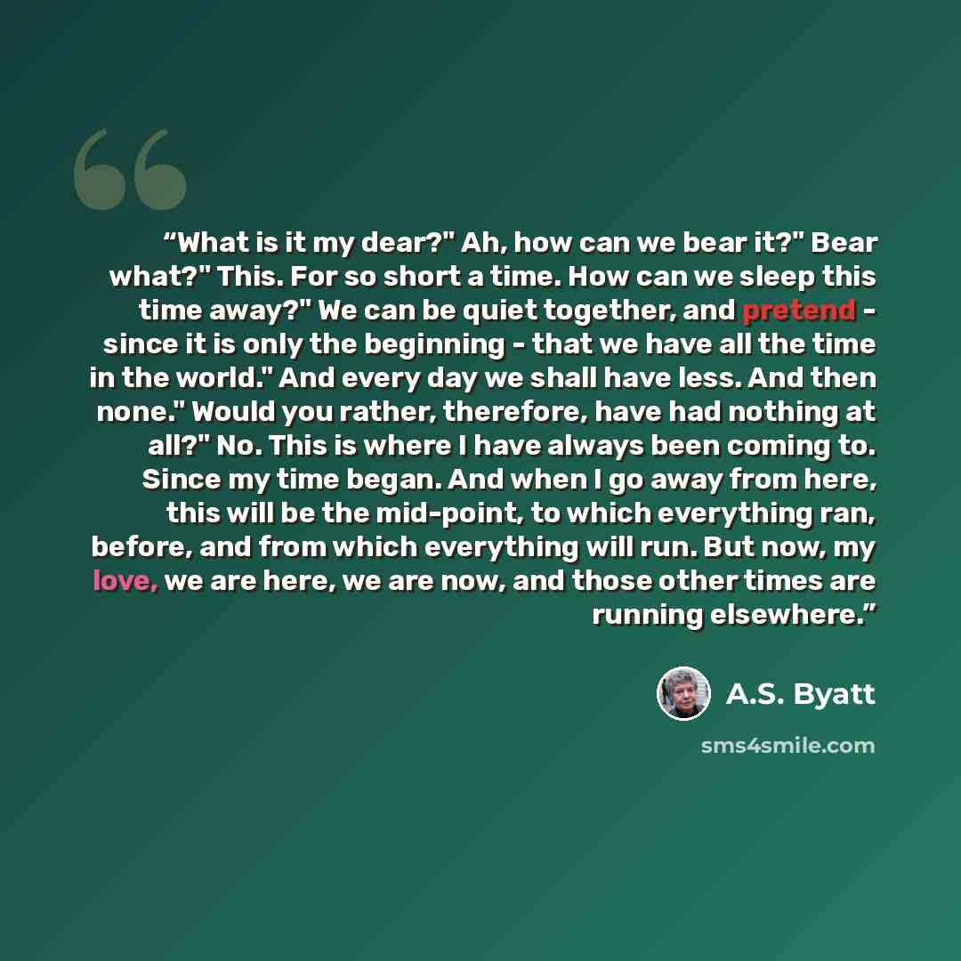 “What is it my dear?" Ah, how can we bear it?" Bear what?" This. For so short a time. How can we sleep this time away?" We can be quiet together, and pretend - since it is only the beginning - that we have all the time in the world." And every day we shall have less. And then none." Would you…” quote by A.S. Byatt