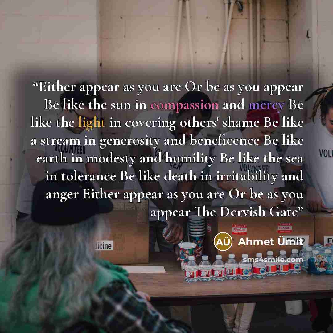 “Either appear as you are Or be as you appear Be like the sun in compassion and mercy Be like the light in covering others' shame Be like a stream in generosity and beneficence Be like earth in modesty and humility Be like the sea in tolerance Be like death in irritability and anger Either appear…” quote by Ahmet Ümit