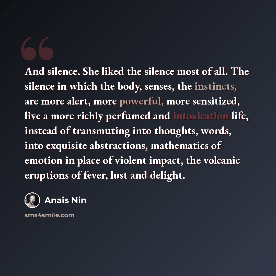 “And silence. She liked the silence most of all. The silence in which the body, senses, the instincts, are more alert, more powerful, more sensitized, live a more richly perfumed and intoxication life, instead of transmuting into thoughts, words, into exquisite abstractions, mathematics of emotion…” quote by Anais Nin