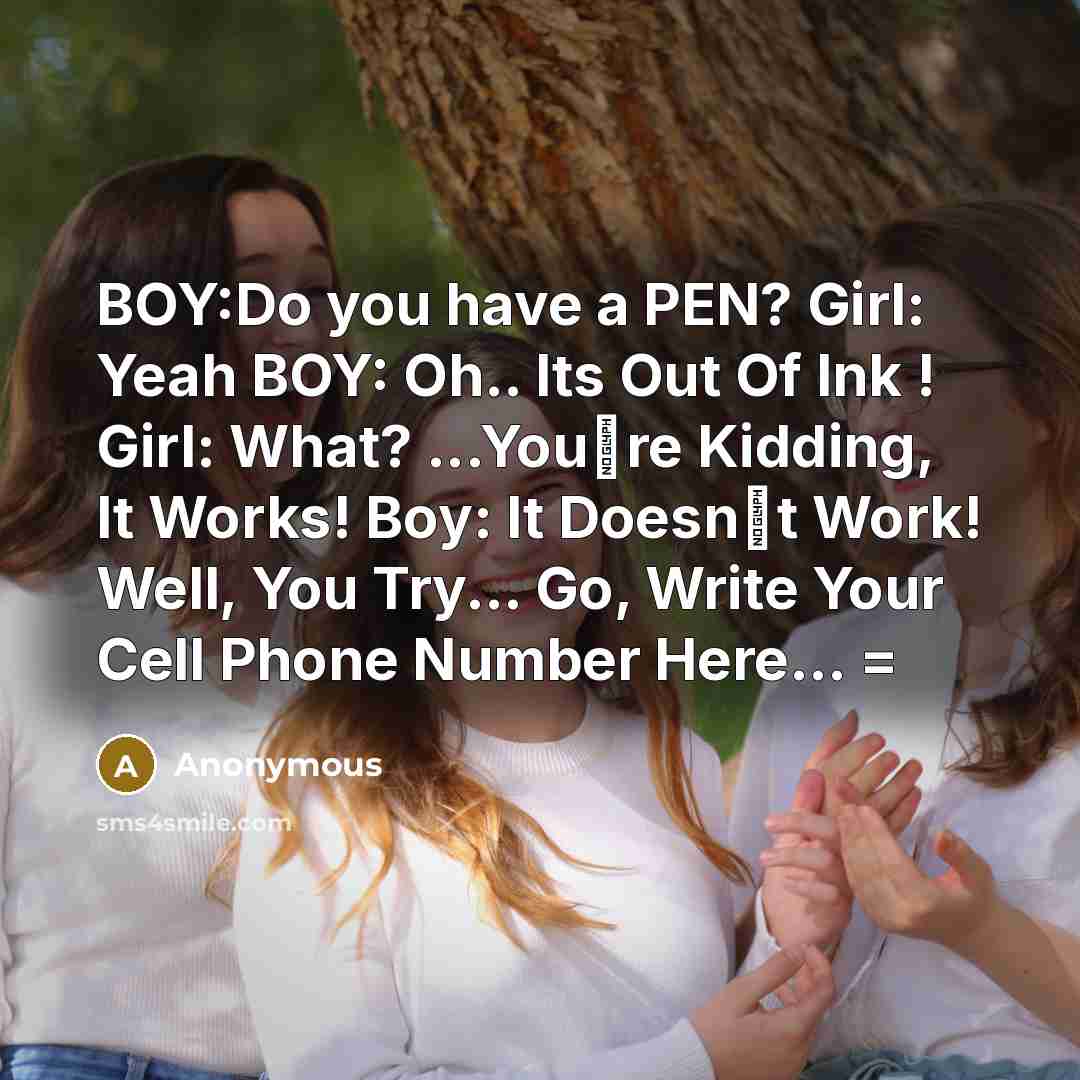 “BOY:Do you have a PEN? Girl: Yeah BOY: Oh.. Its Out Of Ink ! Girl: What? ...You�re Kidding, It Works! Boy: It Doesn�t Work! Well, You Try... Go, Write Your Cell Phone Number Here... =” quote by Anonymous