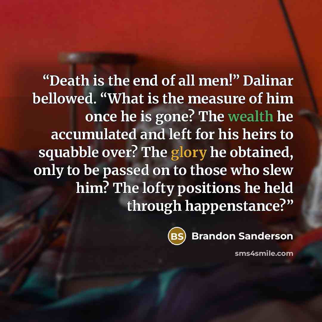 “Death is the end of all men!” Dalinar bellowed. “What is the measure of him once he is gone? The wealth he accumulated and left for his heirs to squabble over? The glory he obtained, only to be passed on to those who slew him? The lofty positions he held through happenstance?” quote by Brandon Sanderson