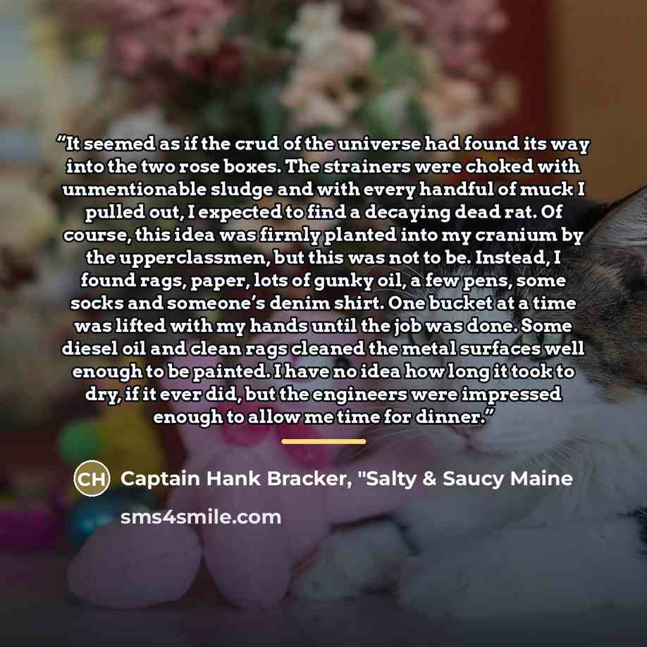 “It seemed as if the crud of the universe had found its way into the two rose boxes. The strainers were choked with unmentionable sludge and with every handful of muck I pulled out, I expected to find a decaying dead rat. Of course, this idea was firmly planted into my cranium by the upperclassmen…” quote by Captain Hank Bracker, "Salty & Saucy Maine