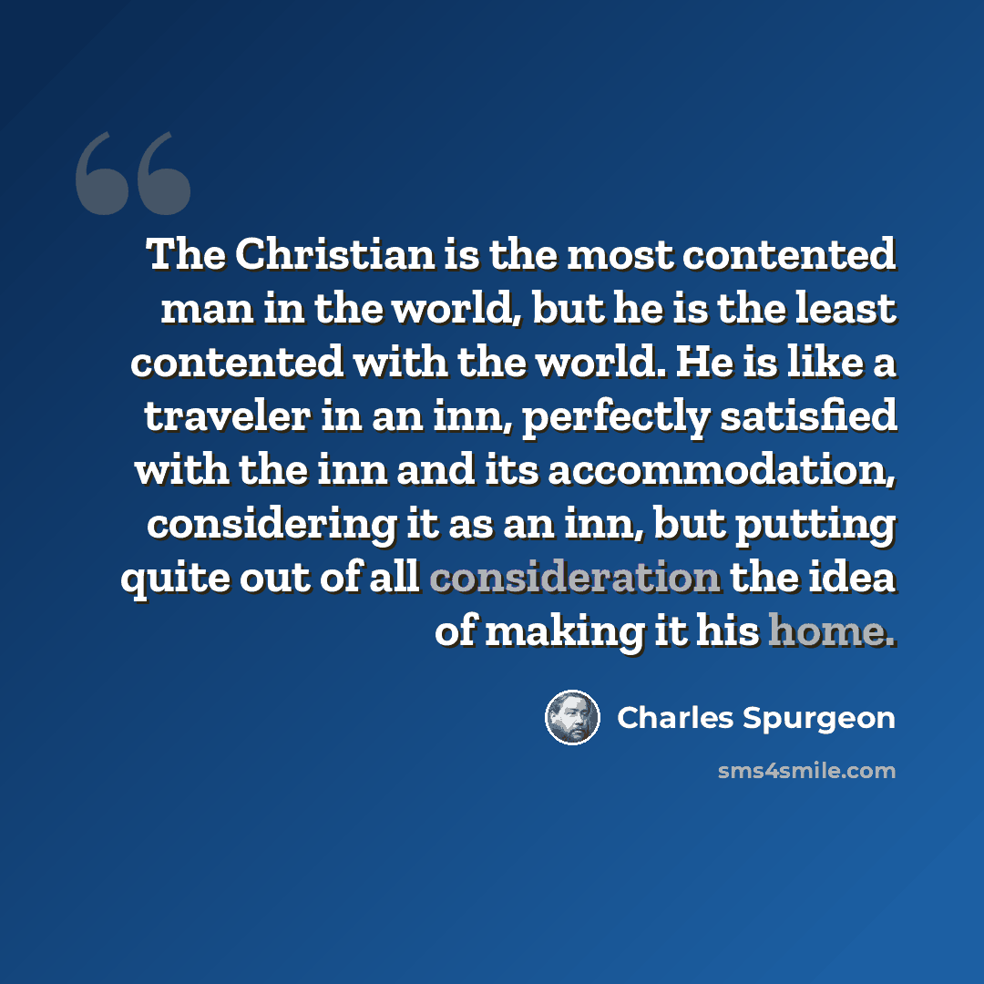 “The Christian is the most contented man in the world, but he is the least contented with the world. He is like a traveler in an inn, perfectly satisfied with the inn and its accommodation, considering it as an inn, but putting quite out of all consideration the idea of making it his home.” quote by Charles Spurgeon