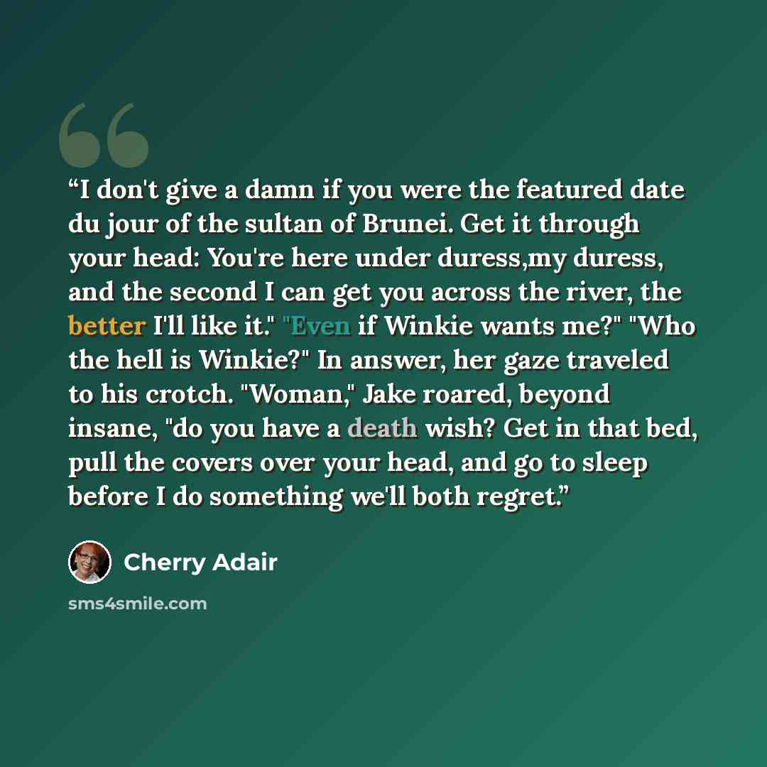 “I don't give a damn if you were the featured date du jour of the sultan of Brunei. Get it through your head: You're here under duress,my duress, and the second I can get you across the river, the better I'll like it." "Even if Winkie wants me?" "Who the hell is Winkie?" In answer, her gaze…” quote by Cherry Adair