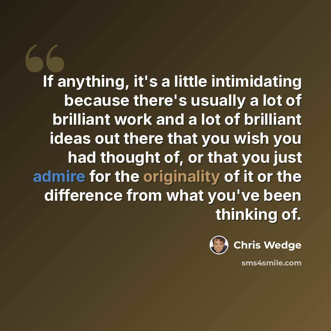 “If anything, it's a little intimidating because there's usually a lot of brilliant work and a lot of brilliant ideas out there that you wish you had thought of, or that you just admire for the originality of it or the difference from what you've been thinking of.” quote by Chris Wedge