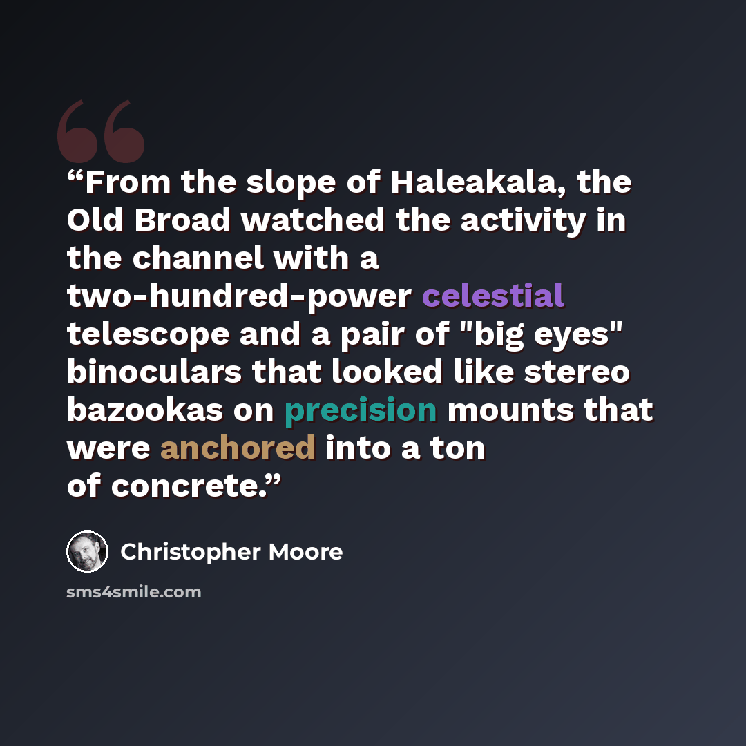 “From the slope of Haleakala, the Old Broad watched the activity in the channel with a two-hundred-power celestial telescope and a pair of "big eyes" binoculars that looked like stereo bazookas on precision mounts that were anchored into a ton of concrete.” quote by Christopher Moore