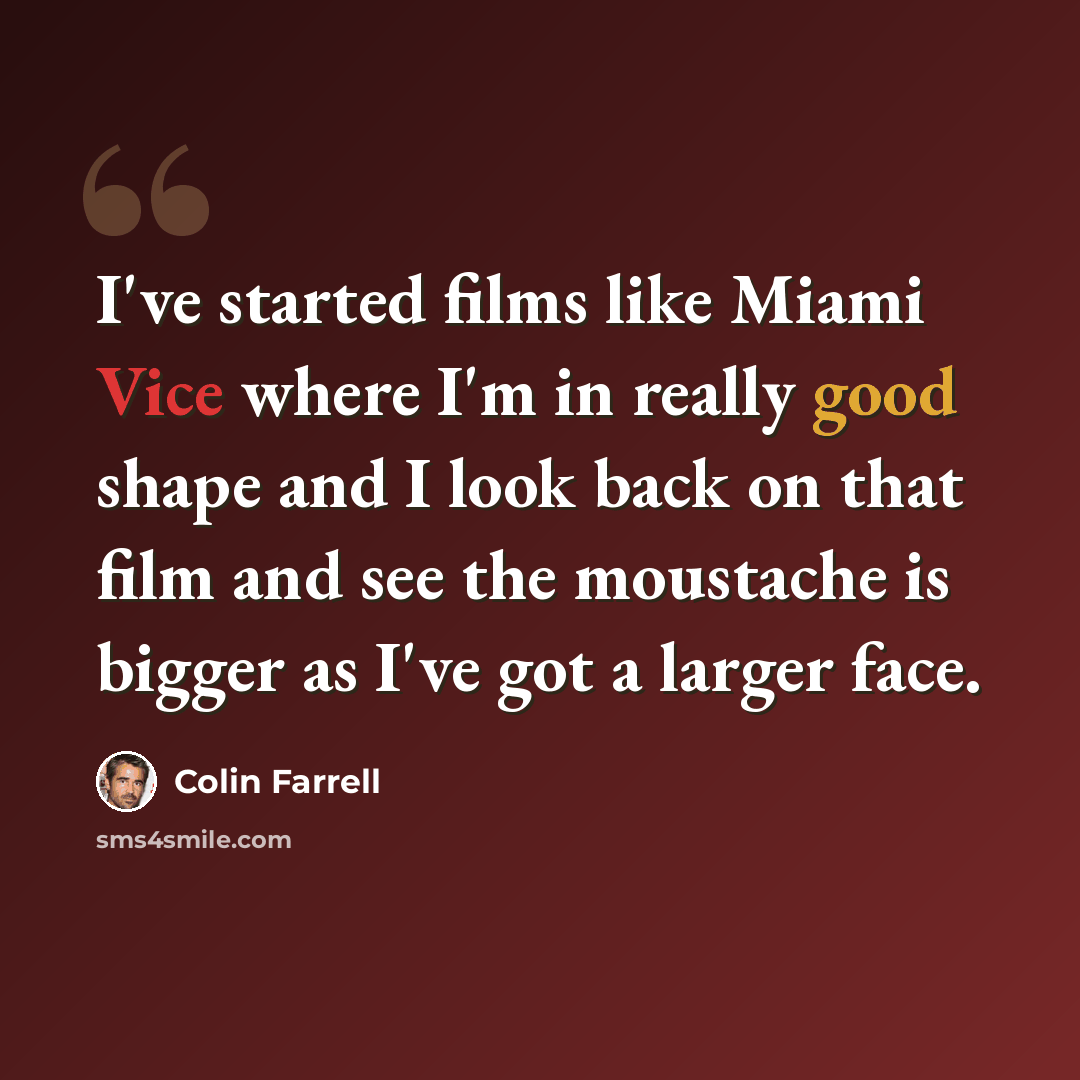 “I've started films like Miami Vice where I'm in really good shape and I look back on that film and see the moustache is bigger as I've got a larger face.” quote by Colin Farrell