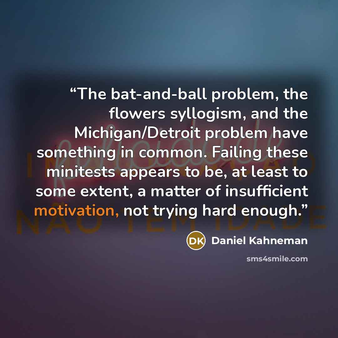 “The bat-and-ball problem, the flowers syllogism, and the Michigan/Detroit problem have something in common. Failing these minitests appears to be, at least to some extent, a matter of insufficient motivation, not trying hard enough.” quote by Daniel Kahneman