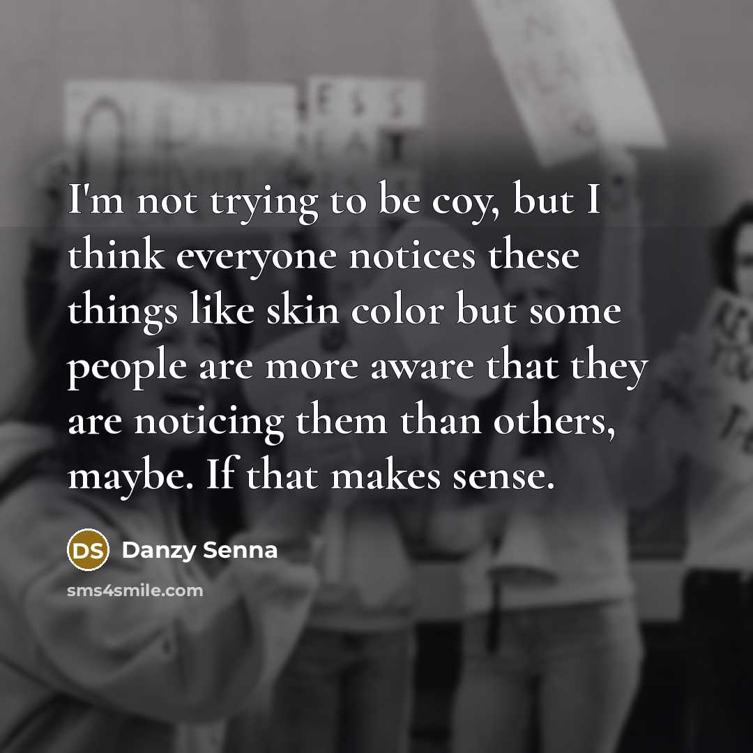 “I'm not trying to be coy, but I think everyone notices these things like skin color but some people are more aware that they are noticing them than others, maybe. If that makes sense.” quote by Danzy Senna