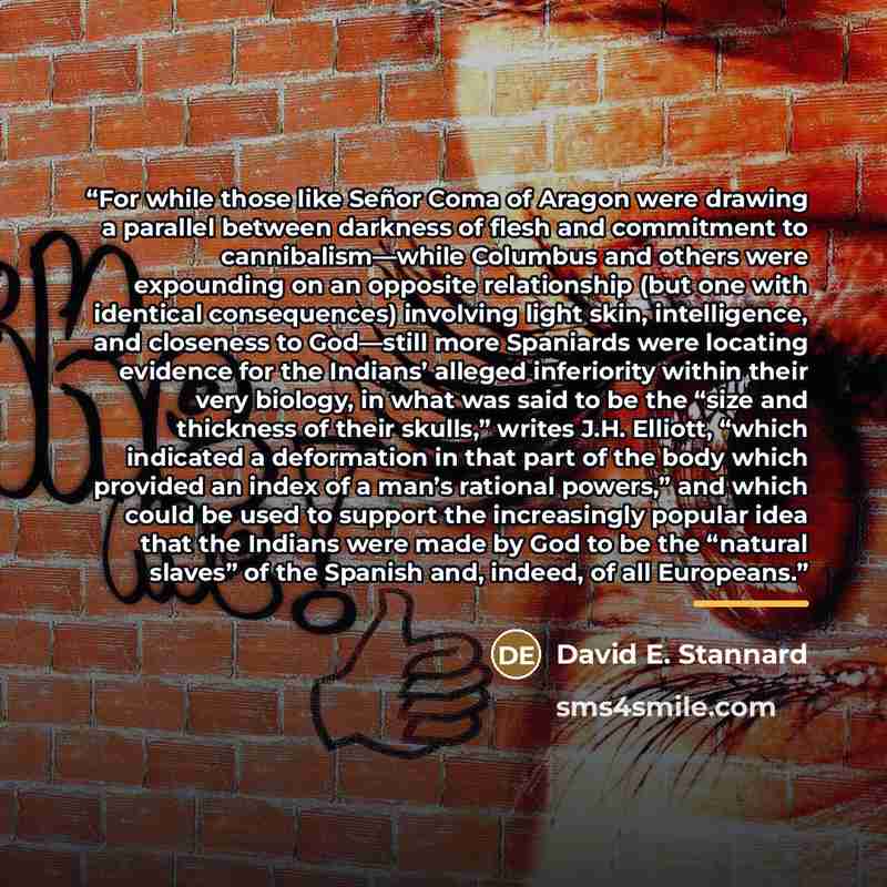 “For while those like Señor Coma of Aragon were drawing a parallel between darkness of flesh and commitment to cannibalism—while Columbus and others were expounding on an opposite relationship (but one with identical consequences) involving light skin, intelligence, and closeness to God—still more…” quote by David E. Stannard