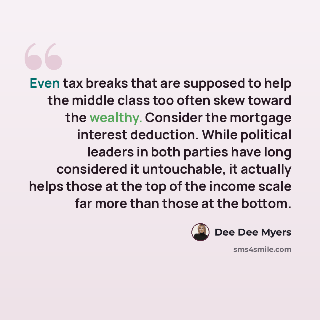 “Even tax breaks that are supposed to help the middle class too often skew toward the wealthy. Consider the mortgage interest deduction. While political leaders in both parties have long considered it untouchable, it actually helps those at the top of the income scale far more than those at the…” quote by Dee Dee Myers