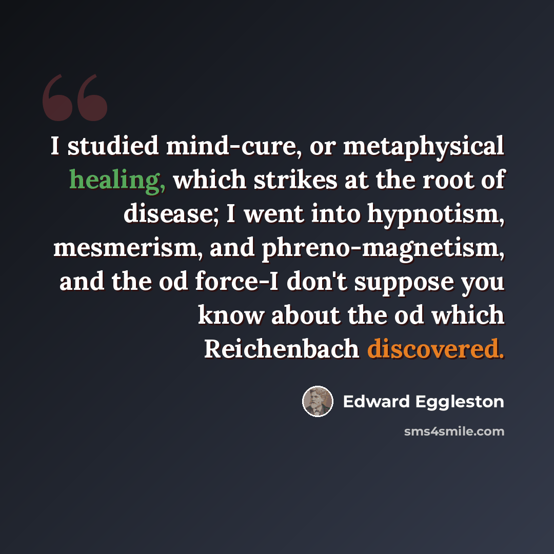 “I studied mind-cure, or metaphysical healing, which strikes at the root of disease; I went into hypnotism, mesmerism, and phreno-magnetism, and the od force-I don't suppose you know about the od which Reichenbach discovered.” quote by Edward Eggleston
