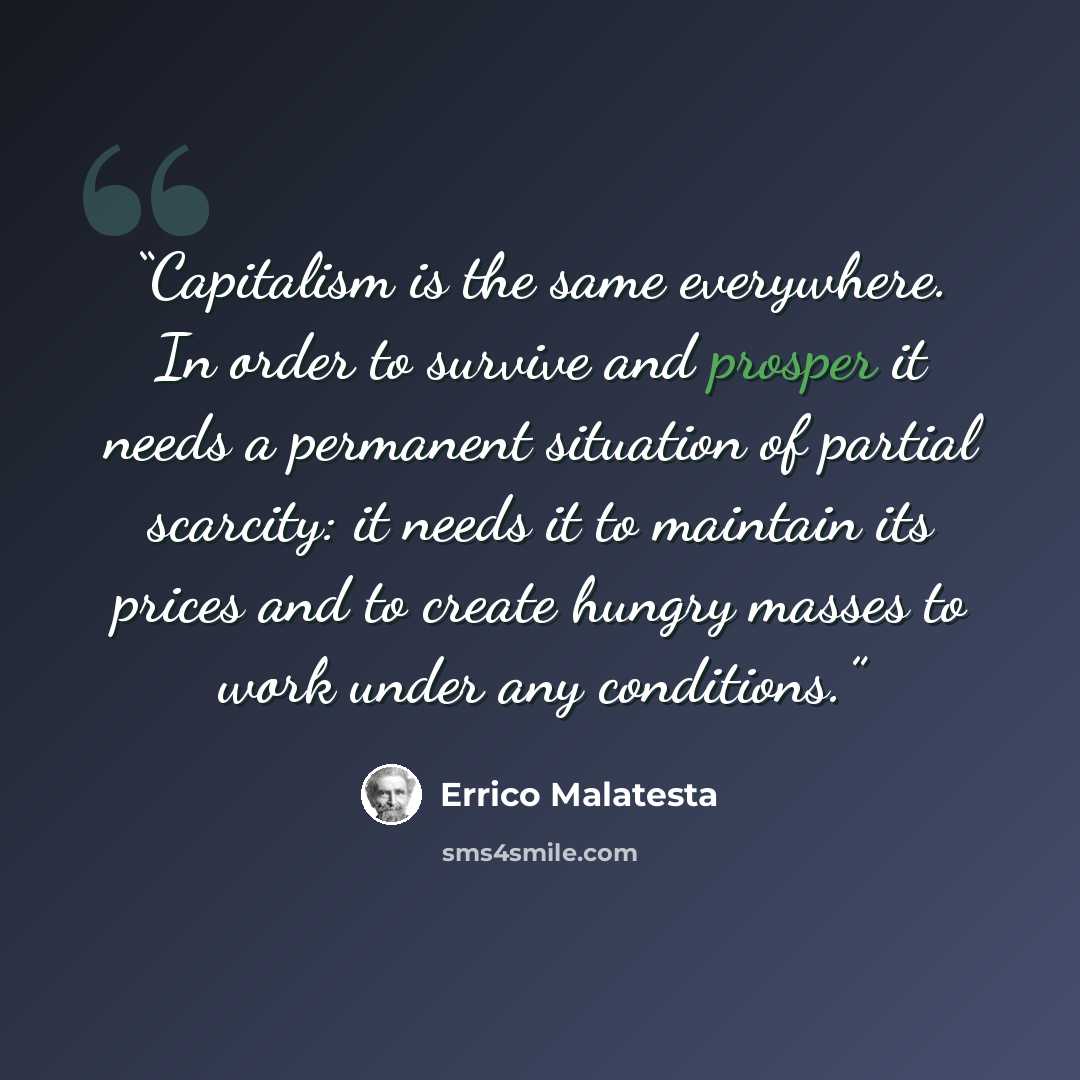 “Capitalism is the same everywhere. In order to survive and prosper it needs a permanent situation of partial scarcity: it needs it to maintain its prices and to create hungry masses to work under any conditions.” quote by Errico Malatesta
