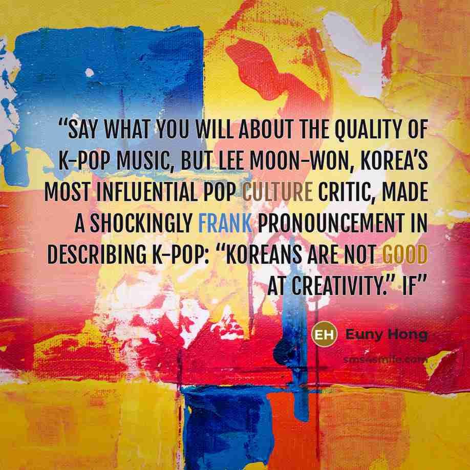“Say what you will about the quality of K-pop music, but Lee Moon-won, Korea’s most influential pop culture critic, made a shockingly frank pronouncement in describing K-pop: “Koreans are not good at creativity.” If” quote by Euny Hong