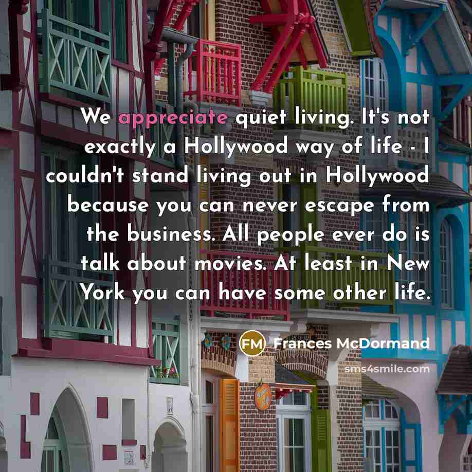 “We appreciate quiet living. It's not exactly a Hollywood way of life - I couldn't stand living out in Hollywood because you can never escape from the business. All people ever do is talk about movies. At least in New York you can have some other life.” quote by Frances McDormand