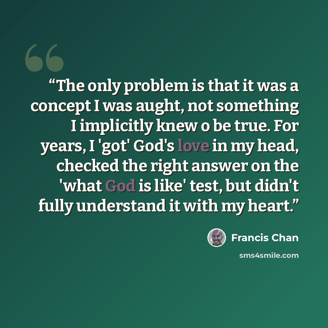 “The only problem is that it was a concept I was aught, not something I implicitly knew o be true. For years, I 'got' God's love in my head, checked the right answer on the 'what God is like' test, but didn't fully understand it with my heart.” quote by Francis Chan