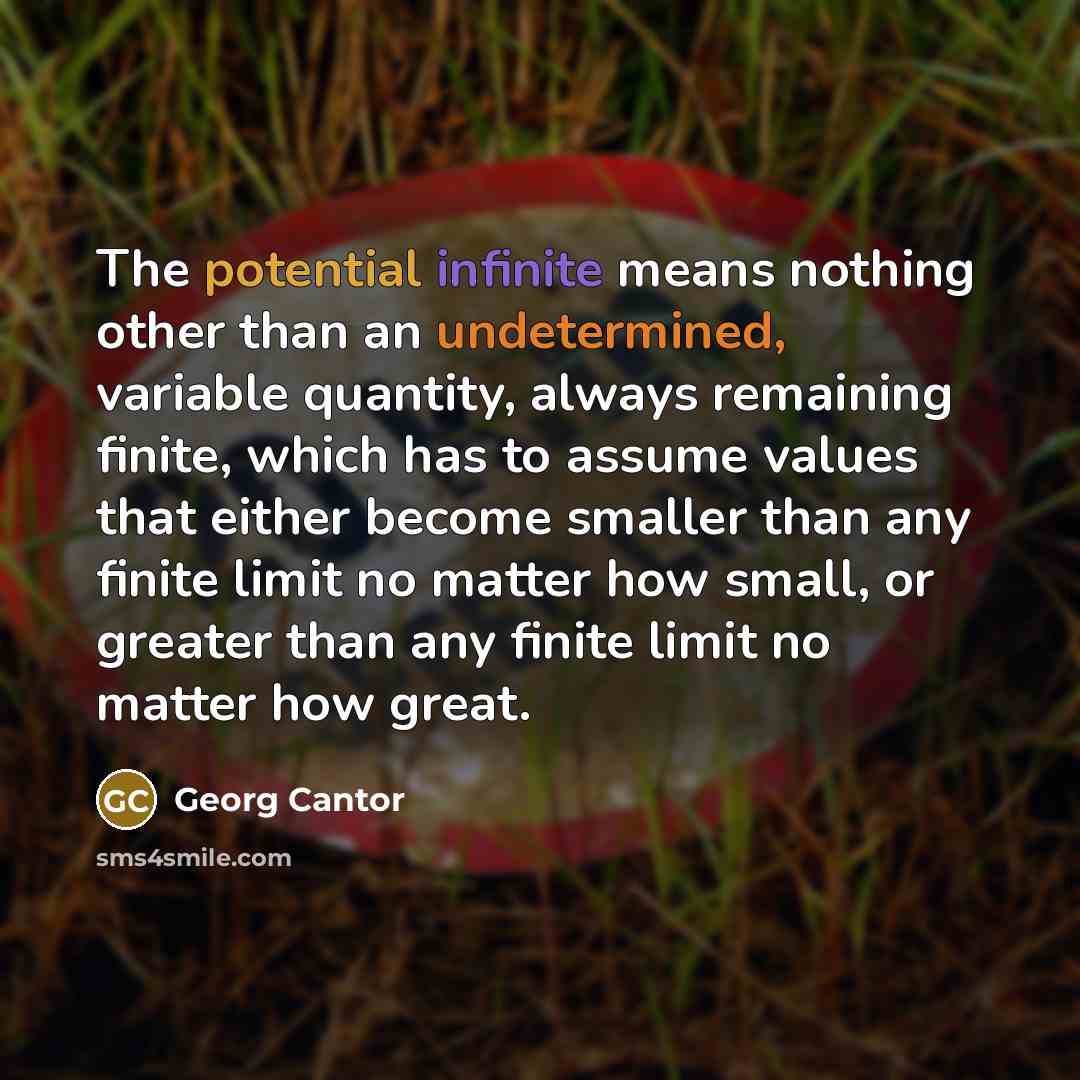 “The potential infinite means nothing other than an undetermined, variable quantity, always remaining finite, which has to assume values that either become smaller than any finite limit no matter how small, or greater than any finite limit no matter how great.” quote by Georg Cantor