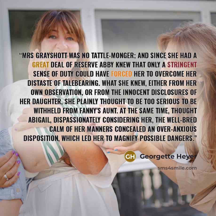 “Mrs Grayshott was no tattle-monger; and since she had a great deal of reserve Abby knew that only a stringent sense of duty could have forced her to overcome her distaste of talebearing. What she knew, either from her own observation, or from the innocent disclosures of her daughter, she plainly…” quote by Georgette Heyer