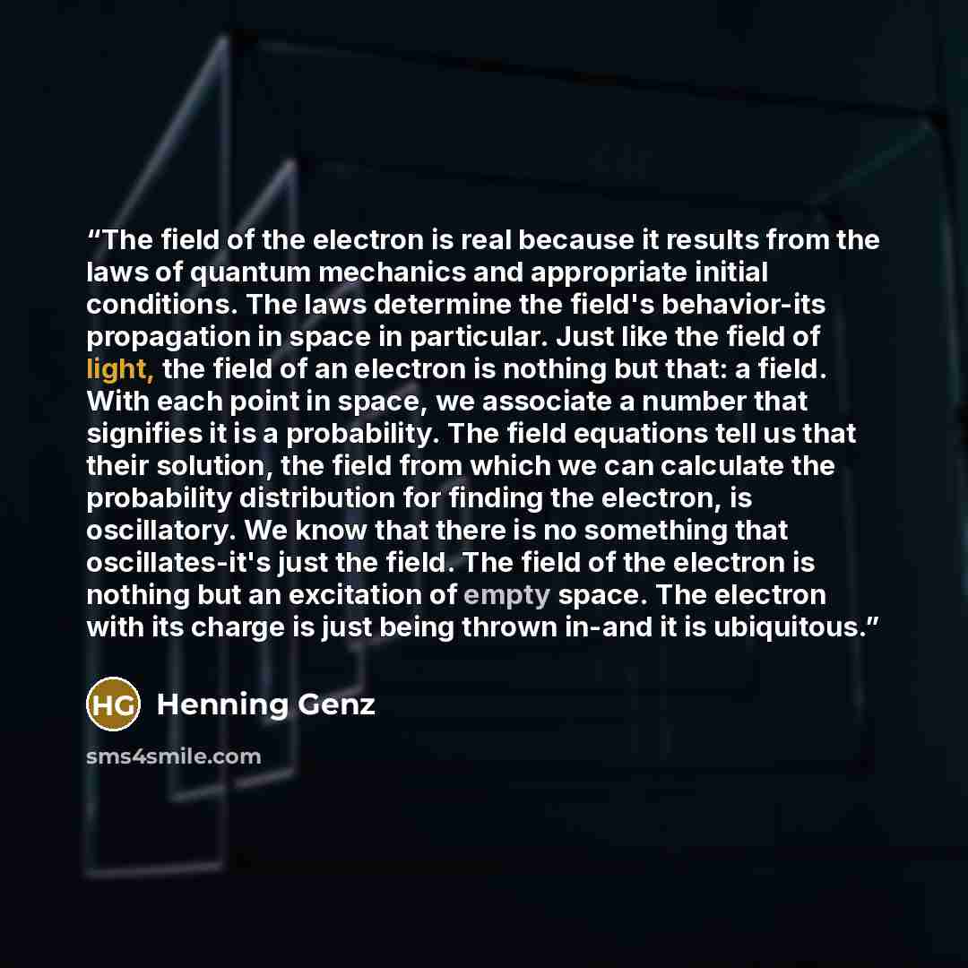 “The field of the electron is real because it results from the laws of quantum mechanics and appropriate initial conditions. The laws determine the field's behavior-its propagation in space in particular. Just like the field of light, the field of an electron is nothing but that: a field. With each…” quote by Henning Genz