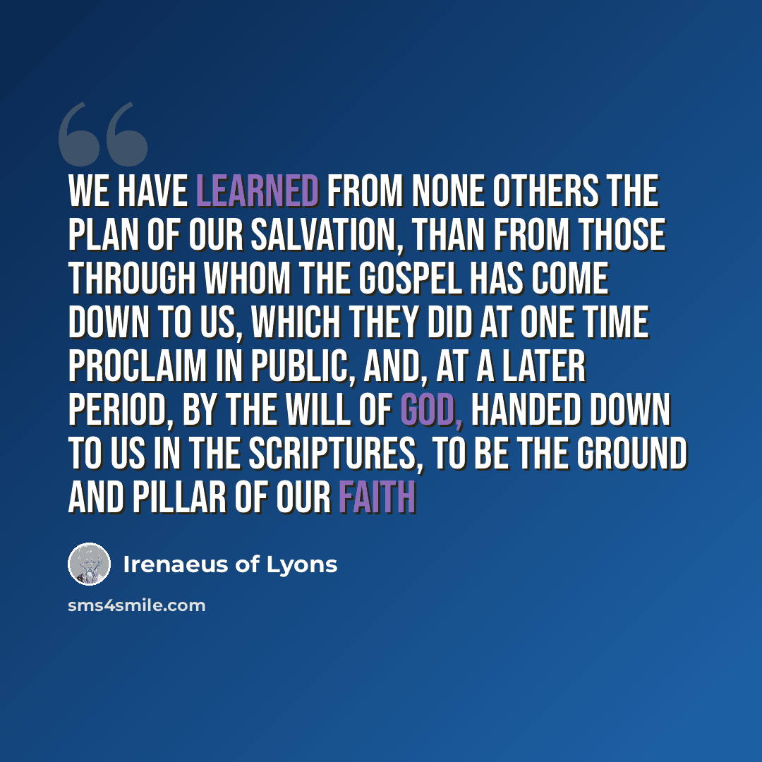 “We have learned from none others the plan of our salvation, than from those through whom the Gospel has come down to us, which they did at one time proclaim in public, and, at a later period, by the will of God, handed down to us in the Scriptures, to be the ground and pillar of our faith” quote by Irenaeus of Lyons
