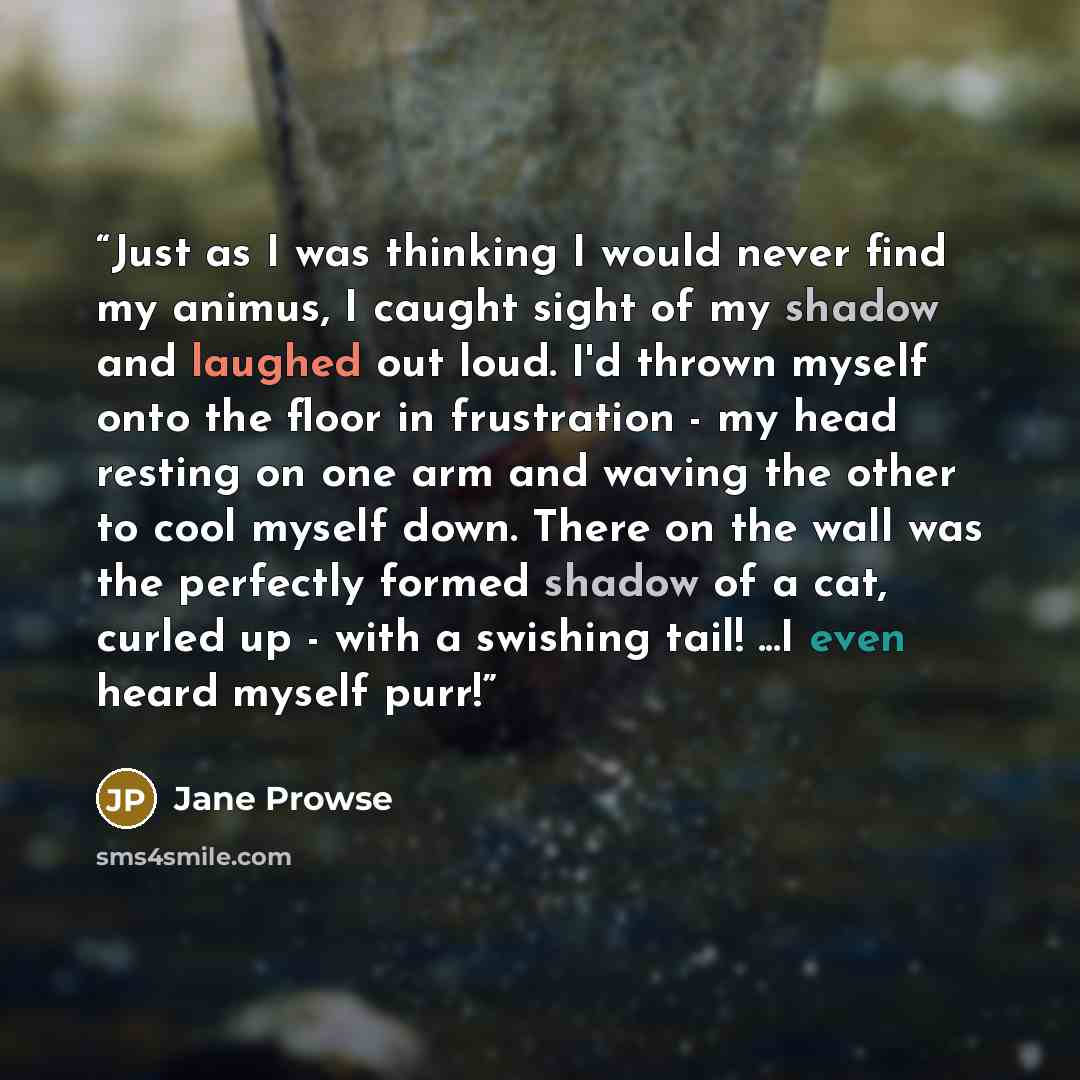 “Just as I was thinking I would never find my animus, I caught sight of my shadow and laughed out loud. I'd thrown myself onto the floor in frustration - my head resting on one arm and waving the other to cool myself down. There on the wall was the perfectly formed shadow of a cat, curled up - with…” quote by Jane Prowse