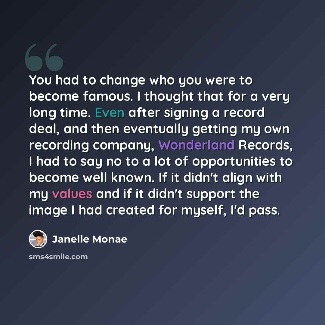 “You had to change who you were to become famous. I thought that for a very long time. Even after signing a record deal, and then eventually getting my own recording company, Wonderland Records, I had to say no to a lot of opportunities to become well known. If it didn't align with my values and if…” quote by Janelle Monae