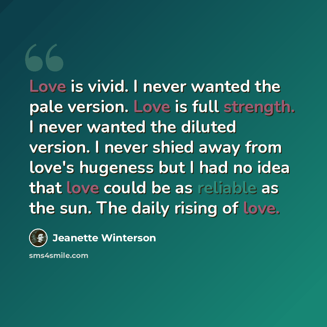 “Love is vivid. I never wanted the pale version. Love is full strength. I never wanted the diluted version. I never shied away from love's hugeness but I had no idea that love could be as reliable as the sun. The daily rising of love.” quote by Jeanette Winterson