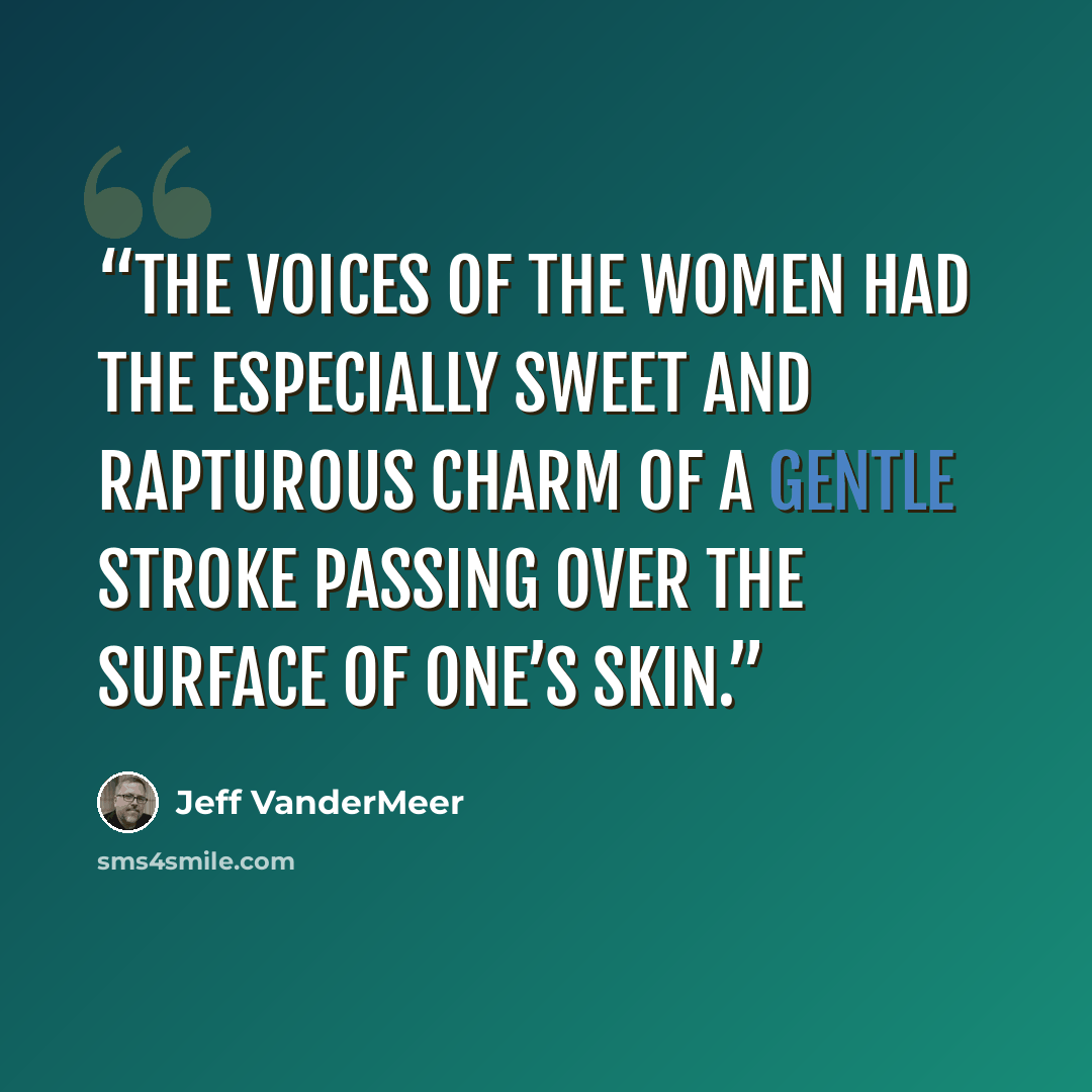 “The voices of the women had the especially sweet and rapturous charm of a gentle stroke passing over the surface of one’s skin.” quote by Jeff VanderMeer