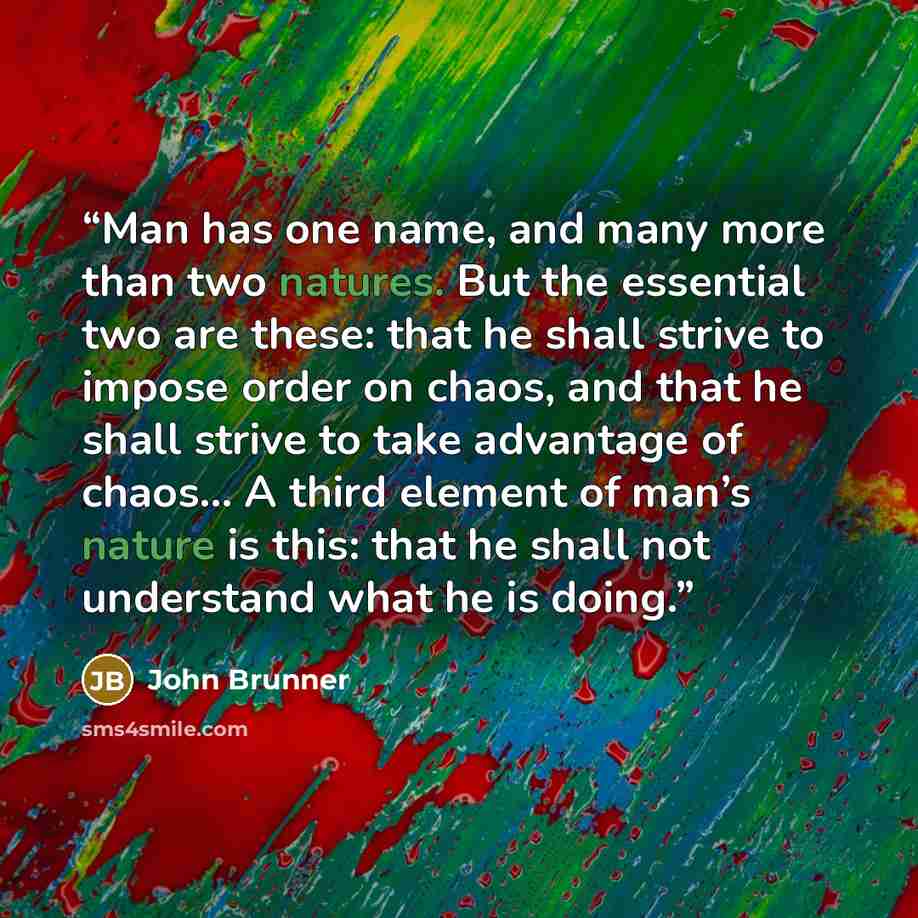 “Man has one name, and many more than two natures. But the essential two are these: that he shall strive to impose order on chaos, and that he shall strive to take advantage of chaos… A third element of man’s nature is this: that he shall not understand what he is doing.” quote by John Brunner