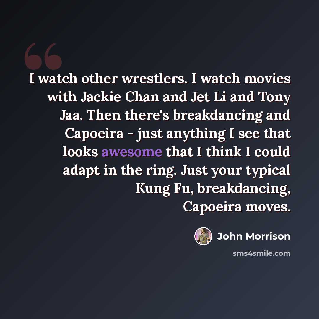 “I watch other wrestlers. I watch movies with Jackie Chan and Jet Li and Tony Jaa. Then there's breakdancing and Capoeira - just anything I see that looks awesome that I think I could adapt in the ring. Just your typical Kung Fu, breakdancing, Capoeira moves.” quote by John Morrison