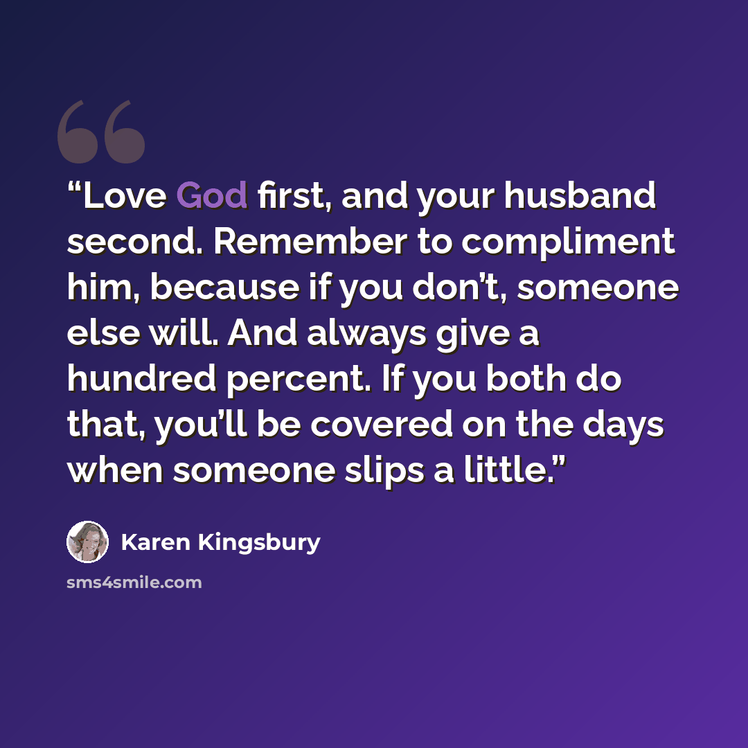 “Love God first, and your husband second. Remember to compliment him, because if you don’t, someone else will. And always give a hundred percent. If you both do that, you’ll be covered on the days when someone slips a little.” quote by Karen Kingsbury